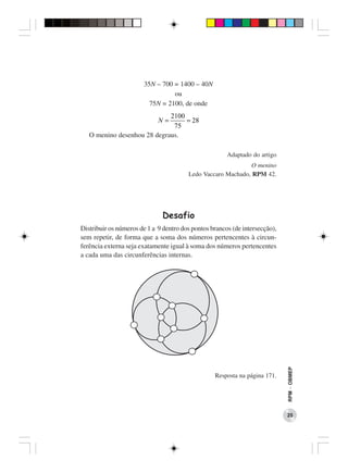 35N – 700 = 1400 – 40N
                                 ou
                         75N = 2100, de onde
                             2100
                             N=   = 28
                              75
   O menino desenhou 28 degraus.

                                                       Adaptado do artigo
                                                              O menino
                                        Ledo Vaccaro Machado, RPM 42.




                              Desafio
Distribuir os números de 1 a 9 dentro dos pontos brancos (de intersecção),
sem repetir, de forma que a soma dos números pertencentes à circun-
ferência externa seja exatamente igual à soma dos números pertencentes
a cada uma das circunferências internas.




                                                                             RPM − OBMEP




                                                  Resposta na página 171.




                                                                             25
 