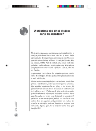 O problema dos cinco discos:
                     sorte ou sabedoria?




              Neste artigo queremos mostrar uma curiosidade sobre o
              antigo problema dos cinco discos. A mais bela
              apresentação desse problema encontra-se em O homem
              que calculava (Tahan, Malba – 32a edição. Record, Rio
              de Janeiro, 1986). Nele é contada uma lenda onde três
              príncipes muito sábios e conhecedores da Matemática
              que pretendiam casar-se com a princesa Dahizé, filha do
              rei Cassim.
              A prova dos cinco discos foi proposta por um grande
              sábio da corte para decidir qual dos três pretendentes era
              o mais inteligente.
              Foram mostrados aos príncipes cinco discos, sendo dois
              pretos e três brancos, todos de mesmo peso e tamanho.
              Em seguida vendaram-lhe os olhos e, ao acaso, foi
              pendurado um desses discos às costas de cada um dos
              três. Disse o rei: “Cada um de vós será interrogado
              particularmente e aquele que descobrir a cor do disco
              que lhe coube por sorte, será declarado o vencedor. O
              primeiro a ser interrogado poderá ver os discos dos
              outros dois, ao segundo será permitido ver o disco do
RPM − OBMEP




              terceiro, e o terceiro terá que formular a resposta sem
              ver nada. Aquele que der a resposta certa terá que
              justificá-la”.


 26
 
