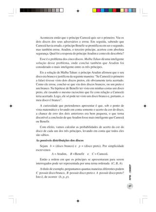 Aconteceu então que o príncipe Camozã quis ser o primeiro. Viu os
dois discos dos seus adversários e errou. Em seguida, sabendo que
Camozã havia errado, o príncipe Benefir se prontificou em ser o segundo,
mas também errou. Aradim, o terceiro príncipe, acertou com absoluta
segurança. Qual foi a resposta do príncipe Aradim e como ele descobriu?
   Esse é o problema dos cinco discos. Malba Tahan dá uma inteligente
solução desse problema, onde conclui também que Aradim foi
considerado o mais inteligente entre os três príncipes.
    Eis a solução de Malba Tahan: o príncipe Aradim afirmou que o seu
disco era branco e justificou da seguinte maneira: “Se Camozã (o primeiro
a falar) tivesse visto dois discos pretos, ele obviamente teria acertado.
Como ele errou, conclui-se que viu dois discos brancos, ou um preto e
um branco. Na hipótese de Benefir ter visto em minhas costas um disco
preto, ele (usando o mesmo raciocínio que fiz com relação a Camozã)
teria acertado. Logo, ele só pode ter visto um disco branco e, portanto, o
meu disco é branco”.
   A curiosidade que pretendemos apresentar é que, sob o ponto de
vista matemático e levando em conta somente o acerto da cor do disco,
a chance de erro dos dois anteriores era bem pequena, o que torna
discutível a conclusão de que Aradim fosse mais inteligente que Camozã
ou Benefir.
   Com efeito, vamos calcular as probabilidades de acerto da cor do
disco de cada um dos três príncipes, levando em conta que todos eles
são sábios.
As possíveis distribuições dos discos
   Sejam b = (disco branco) e p = (disco preto). Por simplicidade
escrevemos
           A = Aradim, B =Benefir e C = Camozã.
    Então a ordem em que os príncipes se apresentaram para serem
interrogados pode ser representada por uma terna ordenada (C, B, A).
                                                                             RPM − OBMEP




    A título de exemplo, perguntamos quantas maneiras diferentes podem
C possuir disco branco, B possuir disco preto e A possuir disco preto?
Isto é, de ocorrer (b, p, p).

                                                                             27
 