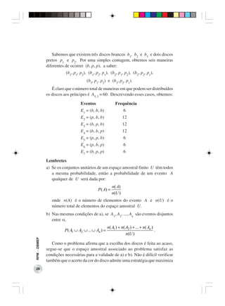 Sabemos que existem três discos brancos b1, b2 e b3 e dois discos
              pretos p1 e p2. Por uma simples contagem, obtemos seis maneiras
              diferentes de ocorrer (b, p, p), a saber:
                         (b1, p1, p2), (b1, p2, p1), (b2, p1, p2), (b2, p2, p1),
                                      (b3, p1, p2) e (b3, p2, p1).
                 É claro que o número total de maneiras em que podem ser distribuídos
              os discos aos príncipes é A5, 3 = 60. Descrevendo esses casos, obtemos:

                                  Eventos                 Frequência
                                  E1 = (b, b, b)                6
                                  E2 = (p, b, b)                12
                                  E3 = (b, p, b)                12
                                  E4 = (b, b, p)                12
                                  E5 = (p, p, b)                6
                                  E6 = (p, b, p)                6
                                  E7 = (b, p, p)                6

              Lembretes
              a) Se os conjuntos unitários de um espaço amostral finito U têm todos
                 a mesma probabilidade, então a probabilidade de um evento A
                 qualquer de U será dada por:
                                                        n( A)
                                             P ( A) =
                                                        n(U )
                 onde n(A) é o número de elementos do evento A e n(U) é o
                 número total de elementos do espaço amostral U.
              b) Nas mesmas condições de a), se A1, A2, ..., An são eventos disjuntos
                 entre si,
                                                     n( A1 ) + n( A2 ) + ... + n( An )
                        P ( A1 ∪ A2 ∪ ... ∪ An ) =                                     .
                                                                  n(U )
RPM − OBMEP




                 Como o problema afirma que a escolha dos discos é feita ao acaso,
              segue-se que o espaço amostral associado ao problema satisfaz as
              condições necessárias para a validade de a) e b). Não é difícil verificar
              também que o acerto da cor do disco admite uma estratégia que maximiza
 28
 