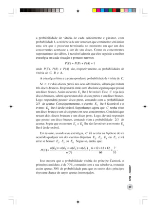 a probabilidade de vitória de cada concorrente e garante, com
probabilidade 1, a existência de um vencedor, que certamente será único
uma vez que o processo terminaria no momento em que um dos
concorrentes acertasse a cor do seu disco. Como os concorrentes
supostamente são sábios, é razoável admitir que eles seguirão a melhor
estratégia em cada situação e portanto teremos
                          P(C) + P(B) + P(A) = 1
onde P(C), P(B) e P(A) são, respectivamente, as probabilidades de
vitória de C, B e A.
   A estratégia ótima e a correspondente probabilidade de vitória de C.
    Se C vir dois discos pretos nos seus adversários, saberá que restam
três discos brancos. Responderá então com absoluta segurança que possui
um disco branco. Assim o evento E7 lhe é favorável. Caso C veja dois
discos brancos, saberá que restam dois discos pretos e um disco branco.
Logo responderá possuir disco preto, contando com a probabilidade
2/3 de acertar. Consequentemente, o evento E2 lhe é favorável e o
evento E1 lhe é desfavorável. Suponhamos agora que C tenha visto
um disco branco e um disco preto em seus concorrentes. Concluirá que
restam dois discos brancos e um disco preto. Logo, deverá responder
que possui um disco branco, contando com a probabilidade 2/3 de
acertar. Segue que os eventos E3 e E4 lhe são favoráveis e o evento E6
lhe é desfavorável.
   Em resumo, usando essa estratégia, C irá acertar na hipótese de ter
ocorrido qualquer um dos eventos disjuntos E2, E3, E4 ou E7 e irá
errar se houver E1, E5 ou E6. Segue-se, então, que:

              n( E2 ) + n( E3 ) + n( E4 ) + n( E7 ) 6 + 12 + 12 + 12 7 .
   P (C ) =                                        =                =
                             n(U )                         60         10

    Isso mostra que a probabilidade vitória do príncipe Camozã, o
primeiro candidato, é de 70%, contando com a sua sabedoria, restando
                                                                           RPM − OBMEP




assim apenas 30% de probabilidade para que os outros dois príncipes
tivessem chance de serem apenas interrogados.



                                                                           29
 