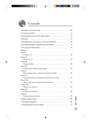 Conteúdo

Atividades em sala de aula . . . . . . . . . . . . . . . . . . . . . . . . . . . . . . . 05
Um jogo aritmético . . . . . . . . . . . . . . . . . . . . . . . . . . . . . . . . . . . . . . . 12
Seis problemas não triviais equivalentes . . . . . . . . . . . . . . . . . . . . . . . 16
O menino . . . . . . . . . . . . . . . . . . . . . . . . . . . . . . . . . . . . . . . . . . . . . 22
O problema dos cinco discos: sorte ou sabedoria? . . . . . . . . . . . . . . . 26
Calculadora padrão: um problema interessante . . . . . . . . . . . . . . . . . . 31
Uma equação interessante . . . . . . . . . . . . . . . . . . . . . . . . . . . . . . . . . 37
Painéis
Painel I
   O número 12 . . . . . . . . . . . . . . . . . . . . . . . . . . . . . . . . . . . . . . . . . . . . . .      41
Painel II
   Sexta-feira 13 . . . . . . . . . . . . . . . . . . . . . . . . . . . . . . . . . . . . . . . . . . . . . .   43
Painel III
   O jogo de bilhar . . . . . . . . . . . . . . . . . . . . . . . . . . . . . . . . . . . . . . . . . . . . .   45
Painel IV
   Codificando e decifrando mensagens . . . . . . . . . . . . . . . . . . . . . . . . . . . .                   47
Painel V
   Qual a relação entre os números 102.564 e 410.256? . . . . . . . . . . . . . . .                             49
Painel VI
   Uma demonstração visual para a fórmula do sen(A + B) . . . . . . . . . . . . .                               51
Painel VII
   Valores irracionais de funções trigonométricas . . . . . . . . . . . . . . . . . . . .                       52
Painel VIII
   Mágica com números . . . . . . . . . . . . . . . . . . . . . . . . . . . . . . . . . . . . . . . . .         54
Painel IX
   Destreza ou esperteza? . . . . . . . . . . . . . . . . . . . . . . . . . . . . . . . . . . . . . . .         56
Painel X
   Determinante para fatorar . . . . . . . . . . . . . . . . . . . . . . . . . . . . . . . . . . . . .          58
                                                                                                                     RPM − OBMEP




Funções interessantes . . . . . . . . . . . . . . . . . . . . . . . . . . . . . . . . . . . 60
A formiga inteligente . . . . . . . . . . . . . . . . . . . . . . . . . . . . . . . . . . . 66
A demonstração feita por Heron . . . . . . . . . . . . . . . . . . . . . . . . . . . . . 72

                                                                                                                        3
 