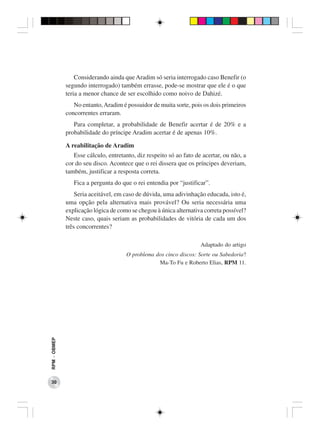 Considerando ainda que Aradim só seria interrogado caso Benefir (o
              segundo interrogado) também errasse, pode-se mostrar que ele é o que
              teria a menor chance de ser escolhido como noivo de Dahizé.
                 No entanto, Aradim é possuidor de muita sorte, pois os dois primeiros
              concorrentes erraram.
                 Para completar, a probabilidade de Benefir acertar é de 20% e a
              probabilidade do príncipe Aradim acertar é de apenas 10%.

              A reabilitação de Aradim
                 Esse cálculo, entretanto, diz respeito só ao fato de acertar, ou não, a
              cor do seu disco. Acontece que o rei dissera que os príncipes deveriam,
              também, justificar a resposta correta.
                 Fica a pergunta do que o rei entendia por “justificar”.
                  Seria aceitável, em caso de dúvida, uma adivinhação educada, isto é,
              uma opção pela alternativa mais provável? Ou seria necessária uma
              explicação lógica de como se chegou à única alternativa correta possível?
              Neste caso, quais seriam as probabilidades de vitória de cada um dos
              três concorrentes?

                                                                     Adaptado do artigo
                                      O problema dos cinco discos: Sorte ou Sabedoria?
                                                  Ma-To Fu e Roberto Elias, RPM 11.
RPM − OBMEP




 30
 