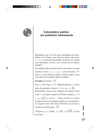 Calculadora padrão:
      um problema interessante




Suponhamos que você tem uma calculdadora de bolso,
padrão, de 8 dígitos, que efetua as quatro operações,
+, −, ×, ÷ e extrai raízes quadradas. Será possível, usando
essa calculadora, extrair a raiz n-ésima de um número
qualquer?
Na verdade, dado um número real x, não negativo, usando
somente as teclas      , +, −, ×, ÷ é possível achar xp/q,
onde p e q são números naturais. Vamos explicar como
isso é possível mostrando alguns exemplos.
                           3
Exemplo 1: Calcule             5.
           3
Seja x =       5 . Então x3 = 5. Multiplicando por x os dois
lados da igualdade, obtemos x4 = 5x ou x = 4 5 x .
Inicialmente criamos uma sequência de números reais
                                             3
sendo x1 uma aproximação de                      5 (por exemplo, x1 = 1)
e xn +1 = 4 5 xn , n = 1, 2, 3, . Vamos mostrar os valores
de alguns termos da sequência obtidos na calculadora e,
em seguida vamos dar uma justificativa do por que a
                                                                           RPM − OBMEP




                                    3
sequência converge para                 5.

Tomemos x1 = 1. Então, x2 = 4 5 , x3 = 4 5 4 5 , e assim
por diante.

                                                                           31
 