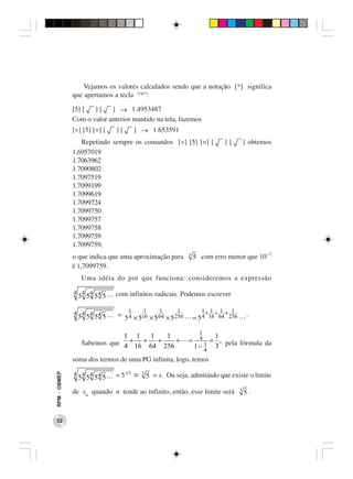 Vejamos os valores calculados sendo que a notação [*] significa
              que apertamos a tecla “*”:

              [5] [  ][    ] → 1.4953487
              Com o valor anterior mantido na tela, fazemos
              [×] [5] [=] [   ][       ] → 1.653591
                 Repetindo sempre os comandos [×] [5] [=] [                ][         ] obtemos
              1.6957019
              1.7063962
              1.7090802
              1.7097519
              1.7099199
              1.7099619
              1.7099724
              1.7099750
              1.7099757
              1.7099758
              1.7099759
              1.7099759,
              o que indica que uma aproximação para         3
                                                                5 com erro menor que 10−7
              é 1,7099759.
                 Uma idéia do por que funciona: consideremos a expressão

              4 4 4 4         com infinitos radicais. Podemos escrever
               5 5 5 5

              4 4 4 4              1     1       1      1          1+ 1 + 1 + 1
               5 5 5 5        = 5 4 × 516 × 5 64 × 5 256        = 5 4 16 64 256        .

                                                                  1
                             1 1      1     1                     1
                 Sabemos que 4 + 16 + 64 + 256 +            = 4 = , pela fórmula da
                                                                1 3
                                                             1− 4
              soma dos termos de uma PG infinita, logo, temos

              4 4 4 4                    3
RPM − OBMEP




               5 5 5 5        = 51/3 =       5 = x. Ou seja, admitindo que existe o limite
                                                                                  3
              de xn quando n tende ao infinito, então, esse limite será               5.



 32
 