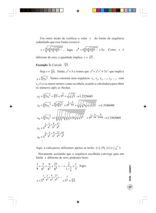 Um outro modo de verificar o valor x                           do limite da sequência
(admitindo que esse limite exista) é:

   x = 4 54 54 54 5         , logo,         x 4 = 54 54 54 5         = 5 x. Como x é

                                                         3
diferente de zero, a igualdade implica x =                   5.

Exemplo 2: Calcule 5 5 .

   Seja x = 5 5 . Então, x5 = 5 e vemos que x8 = x5x3 = 5x3 que implica
   8
x = 5 x3 . Vamos construir uma sequência x1, x2, x3, ..., xn, ..., com
x1=1 e os outros termos como na tabela, usando a calculadora para obter
os números após as flechas.
                           1
 x2 = 8 5 x13 = 8 5 = 58 =              5 → 1.2228445
                                 1+ 3
               8 8
 x3 = 8 5 x23 = 5 53 = 58 64 =                      5        125 → 1.3186680

                                                             1+ 3 + 9
 x4 = 8 5 x33 ==           5          125      59       = 58 64 8×64 → 1.3565069
          1 + 3 + 9 + 27
          8 82 83 84
 x5 = 5
          1 + 3 + 9 + 27 + 81
          8 82 83 84 85
 x6 = 5


Aqui, a cada passo, utilizamos apenas as teclas [×], [5], [=] e [                   ].
  Novamente aceitando que a sequência escolhida converge para um
limite x diferente de zero, podemos fazer:
                                  1
1 3     9 27                         1
 +    + +    +                 = 8 = , logo,
                                                                                           RPM − OBMEP




    2
8 8    83 84                       3 5
                                1− 8

      1 3 9 27                1
       + + + +
      8 82 83 84
x=5                        = 55   = 5 5.
                                                                                           33
 