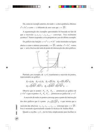 Ou, como no exemplo anterior, elevando x a oitava potência, obtemos
              x = 5x3, e como x é diferente de zero vem que x = 5 5 .
               8


                   A argumentação dos exemplos apresentados foi baseada no fato de
              que a sucessão x1 , x2 , x3 , , x n , x n +1 , converge. Isso realmente
              acontece? Vamos responder a essa pergunta no caso do último exemplo.

                   Os gráficos das funções y = x8 e y = 5x3 estão mostrados na figura
              abaixo e como o número procurado, x = 5 5 , satisfaz x8 = 5x3, vemos
              que x será a bscissa não nula do ponto de intersecção dos dois gráficos.
                                    y=x 8
                                                   20

                                                   15

                                                   10

                                                    5


                               -2           -1                 1           2

                                                   -5
                                        y=5x 3
                 Partindo, por exemplo, de x1=1, examinemos a sucessão de pontos,
              representados no gráfico:
                                                                               8
                       P = (1, 0); P2 = (1, 5); P3 = ( 8 5 , 5); P4 = ( 8 5 , 5 53 );
                        1
                             8 8       8                8 8        8   8
                       P5 = ( 5 53 , 5 53 ); P6 = ( 5 53 , 5 53 59 );

                 Observe que os pontos P2, P4, P6, ... pertencem ao gráfico de
              y = 5x3 e que os pontos P3, P5, P7, ... pertencem ao gráfico de y = x8.
                    A sucessão de todos os pontos converge para o ponto de intersecção

              dos dois gráficos que é o ponto P = ( 5 5 , 5 58 ) , o que mostra que a

              sucessão das abscissas x1, x2, x3, ..., xn, ..., converge para x = 5 5 .
RPM − OBMEP




              Isso é mostrado rigorosamente usando-se técnicas de Análise Real.
                   Quanto a escolha x1=1, ela foi feita simplesmente para facilitar os


 34
 