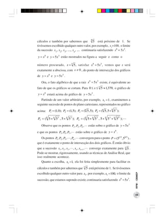 cálculos e também por sabermos que 5 5 está próximo de 1. Se
tivéssemos escolhido qualquer outro valor, por exemplo, x1=100, o limite
da sucessão x1, x2, x3, ..., xn, ... continuaria satisfazendo x8 = 5x3.

y = x 8 e y = 5x 3 estão mostrados na figura a seguir e como o

número procurado, x = 5 5 , satisfaz x8 = 5 x 3 , vemos que x será
exatamente a abscissa, com x ≠ 0 , do ponto de intersecção dos gráficos
de y = x 8 e y = 5x 3 .
   Ora, o fato algébrico de que a raiz x 8 = 5x 3 existe, é equivalente ao
fato de que os gráficos se cortam. Para 0 ≤ x ≤ 5 5 ≈ 1,379, o gráfico de
y = x 8 estará acima do gráfico de y = 5x 3 .
   Partindo de um valor arbitrário, por exemplo, x1 = 1 , examinemos a
seguinte sucessão de pontos do plano cartesiano, representados no gráfico

acima: P = (1, 0); P2 = (1, 5); P3 = (8 5 , 5); P4 = (8 5 , 5 × 5 );
                                                               8 3
        1


P5 = ( 8 5 × 8 5 3 , 5 × 8 5 3 ); P6 = ( 8 5 × 8 5 3 , 5 × 8 5 3 × 8 5 9 );
   Observe que os pontos P2 , P4 , P6 ,     estão sobre o gráfico de y = 5x 3

                                 estão sobre o gráfico de y = x .
                                                               8
e que os pontos P3 , P5 , P7 ,
   Os pontos P1 , P2 , P3 , , Pn , convergem para o ponto P = (51 5 , 58 5 ) ,
que é exatamente o ponto de intersecção dos dois gráficos. É então óbvio
que a sucessão x1 , x2 , x3 , , x n , x n +1 , converge exatamente para 5 5 .
Pode-se mostrar, rigorosamente, usando as técnicas de Análise Real, que
isso realmente acontece.
   Quanto a escolha, x1 = 1, ela foi feita simplesmente para facilitar os
cálculos e também por sabermos que 5 5 está próximo de 1. Se tivéssemos
escolhido qualquer outro valor para x1 , por exemplo, x1 = 100, o limite da
                                                                                 RPM − OBMEP




sucessão, que estamos supondo existir, continuaria satisfazendo x8 = 5x3 .



                                                                                 35
 