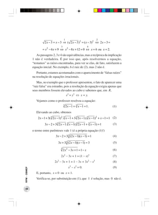 1                                2
                        2 x − 3 = x − 3 ⇒ ( 2 x − 3 ) 2 = ( x − 3) 2 ⇔ 2 x − 3 =
                                         3                            4
                      = x 2 − 6 x + 9 ⇔ x 2 − 8 x + 12 = 0 ⇔ x = 6 ou x = 2.
                 As passagens 2, 3 e 4 são equivalências, mas a recíproca da implicação
              1 não é verdadeira. É por isso que, após resolvermos a equação,
              “testamos” as raízes encontradas, para ver se elas, de fato, satisfazem a
              equação inicial. No exemplo, 6 é raiz de (2), mas 2 não é.
                 Portanto, estamos acostumados com o aparecimento de “falsas raízes”
              na resolução de equações irracionais.
                 Mas, no exemplo que o professor apresentou, o fato de aparecer uma
              “raiz falsa” era estranho, pois a resolução da equação exigia apenas que
              seus membros fossem elevados ao cubo e sabemos que, em R,
                                                 x3 = y3 ⇔ x = y.
                 Vejamos como o professor resolveu a equação:
                                             3
                                                 2x −1 + 3 x −1 = 1 .                      (1)
                 Elevando ao cubo, obtemos
                  2 x − 1 + 3( 3 2 x − 1) 2 .3 x − 1 + 3 3 2 x − 1.( 3 x − 1) 2 + x − 1 = 1 (2)
                        3 x − 2 + 3 3 2 x − 1.3 x − 1( 3 2 x − 1 + 3 x − 1) = 1            (3)

              o termo entre parênteses vale 1 (é a própria equação (1)!)
                                   3 x − 2 + 3 3 (2 x − 1)( x − 1) = 1                     (4)

                                     3 x + 3 3 (2 x − 1)( x − 1) = 3                       (5)
                                         3
                                             2 x 2 − 3x + 1 = 1 − x                        (6)
                                         2x2 − 3x + 1 = (1 − x)3                           (7)
                                  2x − 3x + 1 = 1 − 3x + 3x − x
                                     2                                2   3
                                                                                           (8)
                                                   x − x = 0.
                                                    3    2
                                                                                           (9)
RPM − OBMEP




                 E, portanto, x = 0 ou x = 1.
                 Verifica-se, por substituição em (1), que 1 é solução, mas 0 não é.


 38
 