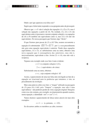 Onde e por que apareceu essa falsa raiz?
   Sugiro que o leitor tente responder a essa pergunta antes de prosseguir.
   Observe que x = 0 não é solução das equações (1), (2) e (3), mas é
solução das equações a partir de (4). Na verdade, (1), (2) e (3) são
equivalentes entre si (possuem o mesmo conjunto solução), e as equações
de (4) a (9) também são equivalentes entre si, mas (3) e (4) não são
equivalentes. Foi nessa passagem que fizemos algo “ilícito”.
   O que fizemos para passar de (3) a (4)? Ora, usamos novamente a
equação (1) substituindo 3 2 x − 1 + 3 x − 1 por 1, e esse procedimento
não gera uma equação equivalente à anterior. Tendo duas equações
equivalentes, (1) e (3), se substituirmos uma na outra, obtemos uma
nova equação que é consequência das anteriores, mas não é,
necessariamente, equivalente a elas. Assim (3) ⇒ (4), mas não vale a
recíproca.
   Vejamos um exemplo onde esse fato é mais evidente:
                   x = 2 (o conjunto solução é {2}),
                    2 = x ( equivalente a de cima).
   Substituindo uma na outra, obtemos
                   x = x, cujo conjunto solução é R!
   Assim, o aparecimento de uma raiz falsa não está ligado ao fato de a
equação ser irracional nem às potências que tomamos, e sim, ao
procedimento da resolução.
   Mais uma palavra sobre esse fato: o “truque” utilizado na passagem
de (3) para (4) é útil, pois “limpou” a equação, mas não é uma
equivalência − não podemos perder de vista a equação original. Situações
como essa são comuns, por exemplo, na trigonometria quando usamos,
numa equação, a identidade sen2 x + cos2 x = 1.
   Vamos ilustrar o aparecimento de falsas raízes através de mais dois
                                                                              RPM − OBMEP




exemplos:
                   x = 1 − x (e, portanto, x = 1/2).
   Se elevarmos ambos os membros ao cubo, teremos:


                                                                              39
 