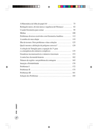 A Matemática da folha de papel A4 . . . . . . . . . . . . . . . . . . . . . . . . . .                75
              Retângulo áureo, divisão áurea e sequência de Fibonacci . . . . . . . . . 82
              Usando Geometria para somar . . . . . . . . . . . . . . . . . . . . . . . . . . . . . 95
              Médias . . . . . . . . . . . . . . . . . . . . . . . . . . . . . . . . . . . . . . . . . . . . . . . 100
              Problemas diversos resolvidos com Geometria Analítica . . . . . . . . 112
              A sombra do meu abajur . . . . . . . . . . . . . . . . . . . . . . . . . . . . . . . . 119
              Ilha do tesouro. Dois problemas e duas soluções . . . . . . . . . . . . . . . 125
              Qual é mesmo a definição de polígono convexo? . . . . . . . . . . . . . . . 129
              A solução de Tartaglia para a equação do 3o grau
              e a emergência dos números complexos . . . . . . . . . . . . . . . . . . . . . . . 135
              Grandezas incomensuráveis e números irracionais . . . . . . . . . . . . . 153
              A outra face da moeda honesta . . . . . . . . . . . . . . . . . . . . . . . . . . . . . . 162
              Número de regiões: um problema de contagem . . . . . . . . . . . . . . . . . 165
              Intuição e Probabilidade . . . . . . . . . . . . . . . . . . . . . . . . . . . . . . . . . . .     170
              Problemas I . . . . . . . . . . . . . . . . . . . . . . . . . . . . . . . . . . . . . . . . . . . . 172
              Problemas II . . . . . . . . . . . . . . . . . . . . . . . . . . . . . . . . . . . . . . . . . . . . 175
              Problemas III . . . . . . . . . . . . . . . . . . . . . . . . . . . . . . . . . . . . . . . . . . . . 181
              Solução dos Problemas . . . . . . . . . . . . . . . . . . . . . . . . . . . . . . . . . . . . 185
RPM − OBMEP




    4
 