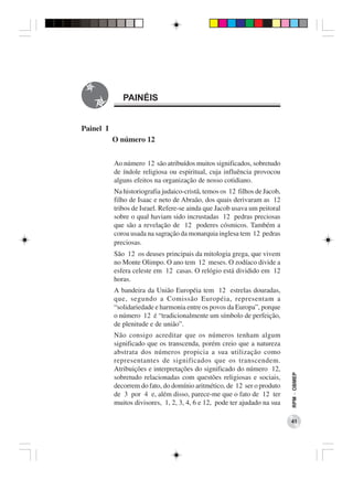 PAINÉIS


Painel I
           O número 12


           Ao número 12 são atribuídos muitos significados, sobretudo
           de índole religiosa ou espiritual, cuja influência provocou
           alguns efeitos na organização de nosso cotidiano.
           Na historiografia judaico-cristã, temos os 12 filhos de Jacob,
           filho de Isaac e neto de Abraão, dos quais derivaram as 12
           tribos de Israel. Refere-se ainda que Jacob usava um peitoral
           sobre o qual haviam sido incrustadas 12 pedras preciosas
           que são a revelação de 12 poderes cósmicos. Também a
           coroa usada na sagração da monarquia inglesa tem 12 pedras
           preciosas.
           São 12 os deuses principais da mitologia grega, que vivem
           no Monte Olimpo. O ano tem 12 meses. O zodíaco divide a
           esfera celeste em 12 casas. O relógio está dividido em 12
           horas.
           A bandeira da União Européia tem 12 estrelas douradas,
           que, segundo a Comissão Européia, representam a
           “solidariedade e harmonia entre os povos da Europa”, porque
           o número 12 é “tradicionalmente um símbolo de perfeição,
           de plenitude e de união”.
           Não consigo acreditar que os números tenham algum
           significado que os transcenda, porém creio que a natureza
           abstrata dos números propicia a sua utilização como
           representantes de significados que os transcendem.
           Atribuições e interpretações do significado do número 12,
                                                                            RPM − OBMEP




           sobretudo relacionadas com questões religiosas e sociais,
           decorrem do fato, do domínio aritmético, de 12 ser o produto
           de 3 por 4 e, além disso, parece-me que o fato de 12 ter
           muitos divisores, 1, 2, 3, 4, 6 e 12, pode ter ajudado na sua

                                                                            41
 