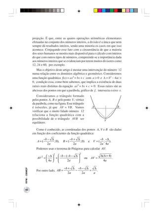 projeção. É que, entre as quatro operações aritméticas elementares
              efetuadas no conjunto dos números inteiros, a divisão é a única que nem
              sempre dá resultados inteiros, sendo uma minoria os casos em que isso
              acontece. Conjugando esse fato com a circunstância de que a maioria
              dos seres humanos se mostra mais disponível para o cálculo com inteiros
              do que com outros tipos de números, compreende-se a importância dada
              aos números inteiros que se evidenciam por terem muitos divisores como
              12, 24 e 60, por exemplo.
                  Mas o objetivo deste artigo é mostar uma intervenção do número 12
              numa relação entre os domínios algébrico e geométrico. Consideremos
              uma função quadrática f(x) = ax2 + bx + c com a > 0 e ∆ = b2 − 4ac >
              0, condição essa, como bem sabemos, que implica a existência de duas
              raízes reais distintas da equação ax2 + bx + c = 0. Essas raízes são as
              abcissas dos pontos em que a parábola, gráfico de f, intersecta o eixo x.
                 Consideramos o triângulo formado
              pelos pontos A, B e pelo ponto V, vértice
              da parábola, como na figura. Esse triângulo
              é isósceles, já que AV = VB. Vamos
              verificar que o muito falado número 12
              relaciona a função quadrática com a
              possibilidade de o triângulo AVB ser
              equilátero.

                Como é conhecido, as coordenadas dos pontos A, V e B são dadas
              em função dos coeficientes da função quadrática:
                         −b − ∆               −b + ∆                         −b −∆
                  A=(           ; 0),   B=(          ; 0)        e    V =(     ; ).
                            2a                   2a                          2a 4a
                 Podemos usar o teorema de Pitágoras para calcular AV:
                              2                      2
                     2  − ∆   −b − (−b − ∆                               ∆ ( ∆ + 4)
                  AV =       +                          ou       AV =               .
                        4a         2a     
                                                                               4a

                                        −b + ∆ −b − ∆   ∆
RPM − OBMEP




                 Por outro lado, AB =         −       =   .
                                           2a     2a    a




 42
 
