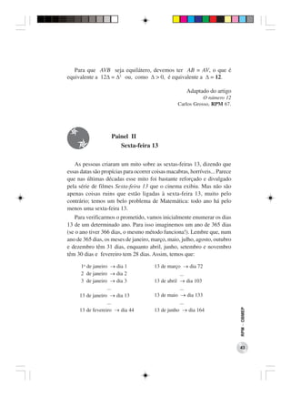 Para que AVB seja equilátero, devemos ter AB = AV, o que é
equivalente a 12∆ = ∆2 ou, como ∆ > 0, é equivalente a ∆ = 12.

                                                      Adaptado do artigo
                                                             O número 12
                                                  Carlos Grosso, RPM 67.




                    Painel II
                       Sexta-feira 13

   As pessoas criaram um mito sobre as sextas-feiras 13, dizendo que
essas datas são propícias para ocorrer coisas macabras, horríveis... Parece
que nas últimas décadas esse mito foi bastante reforçado e divulgado
pela série de filmes Sexta-feira 13 que o cinema exibiu. Mas não são
apenas coisas ruins que estão ligadas à sexta-feira 13, muito pelo
contrário; temos um belo problema de Matemática: todo ano há pelo
menos uma sexta-feira 13.
    Para verificarmos o prometido, vamos inicialmente enumerar os dias
13 de um determinado ano. Para isso imaginemos um ano de 365 dias
(se o ano tiver 366 dias, o mesmo método funciona!). Lembre que, num
ano de 365 dias, os meses de janeiro, março, maio, julho, agosto, outubro
e dezembro têm 31 dias, enquanto abril, junho, setembro e novembro
têm 30 dias e fevereiro tem 28 dias. Assim, temos que:

      1o de janeiro → dia 1            13 de março → dia 72
      2 de janeiro → dia 2                         ...
      3 de janeiro → dia 3             13 de abril → dia 103
                   ...                             ...
     13 de janeiro → dia 13            13 de maio → dia 133
                   ...                             ...
     13 de fevereiro → dia 44          13 de junho → dia 164
                                                                              RPM − OBMEP




                                                                              43
 