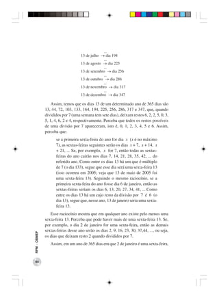 ...
                                    13 de julho → dia 194
                                                 ...
                                    13 de agosto → dia 225
                                                 ...
                                    13 de setembro → dia 256
                                                 ...
                                    13 de outubro → dia 286
                                                 ...
                                    13 de novembro → dia 317
                                                 ...
                                    13 de dezembro → dia 347

                  Assim, temos que os dias 13 de um determinado ano de 365 dias são
              13, 44, 72, 103, 133, 164, 194, 225, 256, 286, 317 e 347, que, quando
              divididos por 7 (uma semana tem sete dias), deixam restos 6, 2, 2, 5, 0, 3,
              5, 1, 4, 6, 2 e 4, respectivamente. Perceba que todos os restos possíveis
              de uma divisão por 7 apareceram, isto é, 0, 1, 2, 3, 4, 5 e 6. Assim,
              perceba que:
                    se a primeira sexta-feira do ano for dia x (x é no máximo
                    7), as sextas-feiras seguintes serão os dias x + 7, x + 14, x
                    + 21, ... Se, por exemplo, x for 7, então todas as sextas-
                    feiras do ano cairão nos dias 7, 14, 21, 28, 35, 42, ... do
                    referido ano. Como entre os dias 13 há um que é múltiplo
                    de 7 (o dia 133), segue que esse dia será uma sexta-feira 13
                    (isso ocorreu em 2005; veja que 13 de maio de 2005 foi
                    uma sexta-feira 13). Seguindo o mesmo raciocínio, se a
                    primeira sexta-feira do ano fosse dia 6 de janeiro, então as
                    sextas-feiras seriam os dias 6, 13, 20, 27, 34, 41, ... Como
                    entre os dias 13 há um cujo resto da divisão por 7 é 6 (o
                    dia 13), segue que, nesse ano, 13 de janeiro seria uma sexta-
                    feira 13.
                 Esse raciocínio mostra que em qualquer ano existe pelo menos uma
              sexta-feira 13. Perceba que pode haver mais de uma sexta-feira 13. Se,
              por exemplo, o dia 2 de janeiro for uma sexta-feira, então as demais
              sextas-feiras desse ano serão os dias 2, 9, 16, 23, 30, 37,44, ..., ou seja,
RPM − OBMEP




              os dias que deixam resto 2 quando divididos por 7.
                 Assim, em um ano de 365 dias em que 2 de janeiro é uma sexta-feira,



 44
 