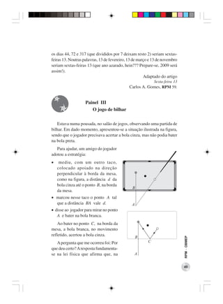 os dias 44, 72 e 317 (que divididos por 7 deixam resto 2) seriam sextas-
feiras 13. Noutras palavras, 13 de fevereiro, 13 de março e 13 de novembro
seriam sextas-feiras 13 (que ano azarado, hein??? Prepare-se, 2009 será
assim!).
                                                       Adaptado do artigo
                                                            Sexta-feira 13
                                             Carlos A. Gomes, RPM 59.


                    Painel III
                       O jogo de bilhar

   Estava numa pousada, no salão de jogos, observando uma partida de
bilhar. Em dado momento, apresentou-se a situação ilustrada na figura,
sendo que o jogador precisava acertar a bola cinza, mas não podia bater
na bola preta.
   Para ajudar, um amigo do jogador
adotou a estratégia:
•    mediu, com um outro taco,
    colocado apoiado na direção
    perpendicular à borda da mesa,
    como na figura, a distância d da
    bola cinza até o ponto B, na borda
    da mesa.
• marcou nesse taco o ponto A tal
  que a distância BA vale d.
• disse ao jogador para mirar no ponto
   A e bater na bola branca.
    Ao bater no ponto C, na borda da
mesa, a bola branca, no movimento
refletido, acertou a bola cinza.
                                                                             RPM − OBMEP




   A pergunta que me ocorreu foi: Por
que deu certo? A resposta fundamenta-
se na lei física que afirma que, na

                                                                             45
 