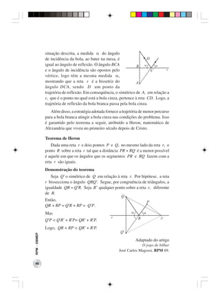 situação descrita, a medida α do ângulo
              de incidência da bola, ao bater na mesa, é
              igual ao ângulo de reflexão. O ângulo BCA
              e o ângulo de incidência são opostos pelo
              vértice, logo têm a mesma medida α,
              mostrando que a reta r é a bissetriz do
              ângulo DCA, sendo D um ponto da
              trajetória de reflexão. Em consequência, o simétrico de A, em relação a
              r, que é o ponto no qual está a bola cinza, pertence à reta CD. Logo, a
              trajetória de reflexão da bola branca passa pela bola cinza.
                 Além disso, a estratégia adotada fornece a trajetória de menor percurso
              para a bola branca atingir a bola cinza nas condições do problema. Isso
              é garantido pelo teorema a seguir, atribuído a Heron, matemático de
              Alexandria que viveu no primeiro século depois de Cristo.

              Teorema de Heron
                  Dada uma reta r e dois pontos P e Q, no mesmo lado da reta r, o
              ponto R sobre a reta r tal que a distância PR + RQ é a menor possível
              é aquele em que os ângulos que os segmentos PR e RQ fazem com a
              reta r são iguais.
              Demonstração do teorema
                 Seja Q’ o simétrico de Q em relação à reta r. Por hipótese, a reta
              r bissecciona o ângulo QRQ’. Segue, por congruência de triângulos, a
              igualdade QR = Q’R. Seja R’ qualquer ponto sobre a reta r, diferente
              de R.
              Então,
              QR + RP = Q’R + RP = Q’P.
              Mas
              Q’P < Q’R’ + R’P= QR’ + R’P.
              Logo, QR + RP < QR’ + R’P.
RPM − OBMEP




                                                                   Adaptado do artigo
                                                                       O jogo de bilhar
                                                          José Carlos Magossi, RPM 69.


 46
 
