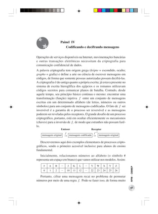 Painel IV
                       Codificando e decifrando mensagens

Operações de serviços disponíveis na Internet, movimentações bancárias
e outras transações eletrônicas necessitam da criptografia para
comunicação confidencial de dados.
A palavra criptografia tem origem grega (kripto = escondido, oculto;
grapho = grafia) e define a arte ou ciência de escrever mensagens em
códigos, de forma que somente pessoas autorizadas possam decifrá-las.
A criptografia é tão antiga quanto a própria escrita; já estava presente no
sistema de escrita hieroglífica dos egípcios e os romanos utilizavam
códigos secretos para comunicar planos de batalha. Contudo, desde
aquele tempo, seu princípio básico continua o mesmo: encontrar uma
transformação (função) injetiva f entre um conjunto de mensagens
escritas em um determinado alfabeto (de letras, números ou outros
símbolos) para um conjunto de mensagens codificadas. O fato de f ser
inversível é a garantia de o processo ser reversível e as mensagens
poderem ser reveladas pelos receptores. O grande desafio de um processo
criptográfico, portanto, está em ocultar eficientemente os mecanismos
(chaves) para a inversão de f, de modo que estranhos não possam fazê-
lo.




   Descreveremos aqui dois exemplos elementares de processos cripto-
gráficos, sendo o primeiro acessível inclusive para alunos do ensino
fundamental.
   Inicialmente, relacionamos números ao alfabeto (o símbolo #
representa um espaço em branco) que vamos utilizar nos modelos. Assim:
                                                                              RPM − OBMEP




  Portanto, cifrar uma mensagem recai no problema de permutar
números por meio de uma regra f. Pode-se fazer isso, de forma muito

                                                                              47
 