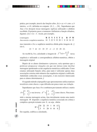 prática, por exemplo, através das funções afins f(x) = ax + b com a, b
              inteiros, a ≠ 0, definidas no conjunto {0, 1, ..., 26}. Suponhamos que
              Ana e Ivo desejem trocar mensagens sigilosas utilizando o alfabeto
              escolhido. O primeiro passo a tomarem é definirem a função cifradora,
              digamos f(x) = 2x – 3. Assim, por exemplo,

              à mensagem                       R E V I S T A       R P M
              Ana associa a sequência numérica 18 5 22 9 19 20 1 0 18 16 13

              mas transmite a Ivo a seqüência numérica obtida pelas imagens de f,
              isto é,
                         33 7 41 15 35 37 –1 –3 33 29 23.
                                                            −1        x+3
                 Ao recebê-la, Ivo, calculando a imagem de f ( x) =         nessa
                                                                       2
              sequência e utilizando a correspondência alfabeto-numérica, obtém a
              mensagem original.
                 Depois de os alunos dominarem o processo, seria oportuno que o
              professor propusesse situações em que um intruso tente decifrar
              mensagens apoderando-se das sequências numéricas codificadas. Como
              estamos utilizando funções afins, para tanto é suficiente apenas duas
              associações corretas entre números das sequências original e codificada.
              Admitindo conhecidas essas associações, é um exercício interessante
              para os alunos determinarem f.
                 O segundo método criptográfico que apresentaremos utiliza matrizes
              invertíveis como chaves, o que dificulta um pouco mais sua violação.
                 Suponhamos que Ana e Ivo combinem previamente utilizar a matriz
                   3 2                   −1  1   −2 
               A=       e sua inversa A =            como chaves. Para trans-
                   1 1                       −1 3 
              mitir a mesma mensagem acima, Ana inicialmente monta uma matriz
              mensagem M dispondo a sequência numérica associada em coluna e
              completa a posição restante com 0, ou seja, obtém
RPM − OBMEP




                                     18 22 19 1 18 13 
                                M =                   .
                                      5 9 20 0 16 0 
              Em seguida, codifica-a calculando,

 48
 