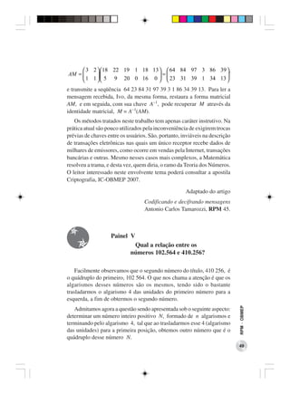  3 2  18 22 19 1 18 13   64 84 97 3 86 39 .
AM =                        =                  
      1 1   5 9 20 0 16 0   23 31 39 1 34 13 
                                               4
e transmite a seqüência 64 23 84 31 97 39 3 1 86 34 39 13. Para ler a
mensagem recebida, Ivo, da mesma forma, restaura a forma matricial
AM, e em seguida, com sua chave A−1, pode recuperar M através da
identidade matricial, M = A−1(AM).
   Os métodos tratados neste trabalho tem apenas caráter instrutivo. Na
prática atual são pouco utilizados pela inconveniência de exigirem trocas
prévias de chaves entre os usuários. São, portanto, inviáveis na descrição
de transações eletrônicas nas quais um único receptor recebe dados de
milhares de emissores, como ocorre em vendas pela Internet, transações
bancárias e outras. Mesmo nesses casos mais complexos, a Matemática
resolveu a trama, e desta vez, quem diria, o ramo da Teoria dos Números.
O leitor interessado neste envolvente tema poderá consultar a apostila
Criptografia, IC-OBMEP 2007.

                                                     Adaptado do artigo
                                   Codificando e decifrando mensagens
                                   Antonio Carlos Tamarozzi, RPM 45.



                   Painel V
                             Qual a relação entre os
                            números 102.564 e 410.256?

    Facilmente observamos que o segundo número do título, 410 256, é
o quádruplo do primeiro, 102 564. O que nos chama a atenção é que os
algarismos desses números são os mesmos, tendo sido o bastante
trasladarmos o algarismo 4 das unidades do primeiro número para a
esquerda, a fim de obtermos o segundo número.
                                                                             RPM − OBMEP




   Admitamos agora a questão sendo apresentada sob o seguinte aspecto:
determinar um número inteiro positivo N, formado de n algarismos e
terminando pelo algarismo 4, tal que ao trasladarmos esse 4 (algarismo
das unidades) para a primeira posição, obtemos outro número que é o
quádruplo desse número N.
                                                                             49
 