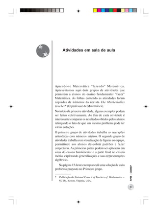 Atividades em sala de aula




Aprende-se Matemática “fazendo” Matemática.
Apresentamos aqui dois grupos de atividades que
permitem a alunos do ensino fundamental “fazer”
Matemática. As folhas contendo as atividades foram
copiadas de números da revista The Mathematics
Teacher* (O professor de Matemática).
No início da primeira atividade, alguns exemplos podem
ser feitos coletivamente. Ao fim de cada atividade é
interessante comparar os resultados obtidos pelos alunos
reforçando o fato de que um mesmo problema pode ter
várias soluções.
O primeiro grupo de atividades trabalha as operações
aritméticas com números inteiros. O segundo grupo de
atividades trabalha com visualização de figuras no espaço,
permitindo aos alunos descobrir padrões e fazer
conjecturas. As primeiras partes podem ser aplicadas em
salas do ensino fundamental e a parte final no ensino
médio, explorando generalizações e suas representações
algébricas.
   Na página 15 deste exemplar está uma solução de cada
                                                                  RPM − OBMEP




problema proposto no Primeiro grupo.

*   Publicação do National Council of Teachers of Mathematics −
    NCTM, Reston, Virginia, USA.

                                                                     5
 