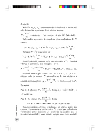 Resolução
                 Seja N = a1a2a3...an−1 4 um número de n algarismos, n natural não
              nulo. Retirando o algarismo 4 desse número, obtemos:
                   N −4
              N' =      = a1a2 a3 ...an −1 . [No exemplo: 10256 = (102 564 − 4)/10.]
                    10
                 Colocando o algarismo 4 à esquerda do primeiro algarismo de N,
              obtemos
                                                                                          N −4
                 N " = 4a1a2 a3 ...an −1 = 4 ⋅ 10n −1 + a1a2 a3 ...an −1 = 4 ⋅ 10n −1 +        .
                                                                                           10
                 Para que N” = 4N precisamos ter
                                    N −4                              4(10n − 1)
                 4 N = 4.10n −1 +        ⇒ 40 N = 4.10n + N − 4 ⇒ N =            .
                                     10                                  39
                 Para N ser inteiro, devemos ter 39 como divisor de 10n−1. O menor
              valor de n que satisfaz essa condição é n = 6:
                     4(106 − 1) 4(999999)
              N=               =          = 4 × 25641 = 102564. N” = 410256 = 4N.
                        39         39
                 Podemos mostrar que, fazendo n = 6k, k = 1, 2, 3, ..., k ∈ N*,
              obtemos todos os números N terminados em 4 e que satisfazem a
                                                    4(106 k − 1)
              condição procurada; logo, N =                      , k = 1,2.3,.........., k ∈ N*.
                                                        39
              Exemplos
                                             4(1012 − 1)
              Para k = 2, obtemos N =                    , donde N = 4 × 25641025641 =
                                                 39
              102564102564.
                                        4(1018 − 1)
              Para k = 3, obtemos N =               , donde
                                            39
                        N = 4 × 2564102564125641= 102564102564102564.
RPM − OBMEP




                 Podemos propor problemas semelhantes ao anterior, como, por
              exemplo, obter um número inteiro positivo N, formado por n algarismos
              e terminando com o algarismo a, tal que ao trasladarmos esse a
              (algarismo das unidades) para a primeira posição, temos como resultado

 50
 