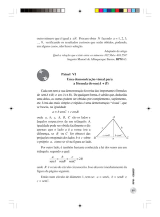 outro número que é igual a aN. Procure obter N fazendo a = 1, 2, 3,
..., 9, verificando os resultados curiosos que serão obtidos, podendo,
em alguns casos, não haver solução.
                                                       Adaptado do artigo
            Qual a relação que existe entre os números 102.564 e 410.256?
                       Augusto Manoel de Albuquerque Barros, RPM 63.




                  Painel VI
                     Uma demonstração visual para
                          a fórmula do sen(A + B)

   Cada um tem a sua demonstração favorita das importantes fórmulas
de sen(A ± B) e cos (A ± B). De qualquer forma, é sabido que, deduzida
uma delas, as outras podem ser obtidas por complemento, suplemento,
etc. Uma das mais simples e rápidas é uma demonstração “visual”, que
se baseia, na igualdade
           a = b cosC + c cosB
onde a, b, c, A, B, C são os lados e
ângulos respectivos de um triângulo. A
igualdade pode ser obtida facilmente e diz
apenas que o lado a é a soma (ou a
diferença, se B ou C for obtuso) das
projeções ortogonais dos lados b e c sobre
o próprio a, como se vê na figura ao lado.
    Por outro lado, é também bastante conhecida a lei dos senos em um
triângulo, segundo a qual:
           a    b    c
             =    =     = 2R
         senA senB senC
onde R é o raio do círculo circunscrito. Isso decorre imediatamente da
                                                                            RPM − OBMEP




figura da página seguinte.
   Então num círculo de diâmetro 1, tem-se: a = senA, b = senB e
c = senC.

                                                                            51
 