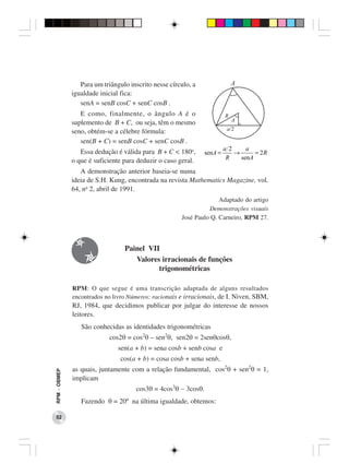 Para um triângulo inscrito nesse círculo, a
              igualdade inicial fica:
                 senA = senB cosC + senC cosB .
                 E como, finalmente, o ângulo A é o
              suplemento de B + C, ou seja, têm o mesmo
              seno, obtém-se a célebre fórmula:
                 sen(B + C) = senB cosC + senC cosB .
                                                                        a 2     a
                 Essa dedução é válida para B + C < 180o,      senA =       →      = 2R
                                                                         R    senA
              o que é suficiente para deduzir o caso geral.
                 A demonstração anterior baseia-se numa
              ideia de S.H. Kung, encontrada na revista Mathematics Magazine, vol.
              64, no 2, abril de 1991.
                                                                    Adaptado do artigo
                                                                Demonstrações visuais
                                                      José Paulo Q. Carneiro, RPM 27.



                                 Painel VII
                                    Valores irracionais de funções
                                           trigonométricas

              RPM: O que segue é uma transcrição adaptada de alguns resultados
              encontrados no livro Números: racionais e irracionais, de I. Niven, SBM,
              RJ, 1984, que decidimos publicar por julgar do interesse de nossos
              leitores.
                 São conhecidas as identidades trigonométricas
                            cos2θ = cos2θ – sen2θ, sen2θ = 2senθcosθ,
                               sen(a + b) = sena cosb + senb cosa e
                                cos(a + b) = cosa cosb + sena senb,
              as quais, juntamente com a relação fundamental, cos2θ + sen2θ = 1,
RPM − OBMEP




              implicam
                                     cos3θ = 4cos3θ − 3cosθ.
                 Fazendo θ = 20º na última igualdade, obtemos:

 52
 
