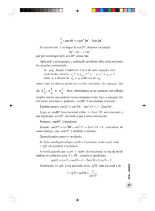 1
                    = cos 60 = 4 cos3 20 − 3 cos 20 .
                  2
   Se escrevemos x no lugar de cos20º, obtemos a equação
                         8x3 – 6x – 1 = 0,
que por construção tem cos20º como raiz.
   Aplicando a essa equação o conhecido resultado sobre raízes racionais
de equações polinomiais:
      Se p/q, fração irredutível, é raiz de uma equação com
      coeficientes inteiros anxn + an−1xn−1 + ... + a1x + a0 = 0,
      então p é divisor de a0 e q é divisor de an,
temos que as únicas possíveis raízes racionais da equação são
      1     1        1
 ±1, ± , ±      e ± . Mas, substituindo-se na equação, um cálculo
       2     4       8
simples mostra que nenhum desses números é raiz; logo, a equação não
tem raízes racionais e, portanto, cos20º é um número irracional.
   Também temos cos20º = cos210o – sen210o = 1 – 2sen210o.
   Logo, se sen10º fosse racional, então 1 – 2sen210o seria racional, o
que implicaria cos20º racional, o que é uma contradição.
   Portanto, sen10º é irracional.
  Usando cos20º = cos210o – sen210o = 2cos210o – 1, conclui-se, de
modo análogo, que cos10º é também irracional.
   Generalizando, temos o resultado:
   Se θ for um ângulo tal que cos2θ é irracional, então cosθ, senθ
   e tgθ são também irracionais.
   A verificação de que cosθ e senθ são irracionais se faz de modo
análogo ao utilizado para θ = 10º, usando as igualdades
            cos2θ = cos2θ – sen2θ = 1 − 2sen2θ = 2cos2θ − 1.
   Finalmente, se tgθ fosse racional, então tg2θ seria racional e de
                                                                           RPM − OBMEP




                                                  1
                         1 + tg 2θ = sec 2θ =            ,
                                                cos 2θ


                                                                           53
 