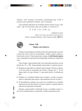 teríamos cosθ racional e, novamente, concluiríamos que cos2θ é
              racional, uma contradição. Portanto, tgθ é irracional.
                 Com repetidas aplicações do resultado anterior mostra-se que cosθ,
              senθ e tgθ são irracionais, para, por exemplo, os valores de θ:
                                 5º; 2º 30’; 1º 15’; 37’30", etc.

                                                                     Adaptado do artigo
                                          Valores irracionais de funções trigonométricas
                           Paulo A. da Mata Machado e Aldo Trajano Lourêdo, RPM 46.




                                 Painel VIII
                                     Mágica com números

                  Truques de adivinhações aritméticas têm sido apresentados a pessoas
              e alunos de vários níveis de escolaridade e sempre causam surpresa e
              fazem muito sucesso. Vamos apresentar o truque da adivinhação egípcia
              com a subseqüente exploração das propriedades aritméticas subjacentes
              a ele.
                Nesse truque o apresentador pede a um espectador que pense em um
              número de 10 a 100. O apresentador segue então os seguintes passos:
              1. Pergunta ao espectador se o número é par ou ímpar. Ouvida a resposta,
                 se for par, pede ao espectador que divida o número por 2. Se for
                 ímpar, pede a ele que subtraia 1 e que então divida o resultado por
                 dois.
              2. Pergunta se o resultado obtido é par ou ímpar e, ouvida a resposta,
                 pede ao espectador para repetir o procedimento descrito no item 1.
              3. O procedimento continua com cada novo resultado até o resultado
                 (quociente de uma divisão por 2) tornar-se igual a 1, quando então os
                 cálculos do espectador terminarão.
RPM − OBMEP




                 Quando o apresentador é informado de que o resultado é igual a 1,
              ele revela imediatamente ao espectador o número pensado por ele.


 54
 