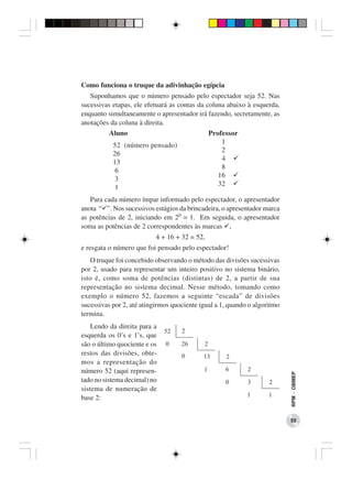 Como funciona o truque da adivinhação egípcia
   Suponhamos que o número pensado pelo espectador seja 52. Nas
sucessivas etapas, ele efetuará as contas da coluna abaixo à esquerda,
enquanto simultaneamente o apresentador irá fazendo, secretamente, as
anotações da coluna à direita.
          Aluno                                Professor
                                                   1
           52 (número pensado)
                                                   2
           26
                                                   4
           13
                                                   8
            6
                                                  16
            3
                                                  32
            1
   Para cada número ímpar informado pelo espectador, o apresentador
anota “ ”. Nos sucessivos estágios da brincadeira, o apresentador marca
as potências de 2, iniciando em 20 = 1. Em seguida, o apresentador
soma as potências de 2 correspondentes às marcas ,
                           4 + 16 + 32 = 52,
e resgata o número que foi pensado pelo espectador!
   O truque foi concebido observando o método das divisões sucessivas
por 2, usado para representar um inteiro positivo no sistema binário,
isto é, como soma de potências (distintas) de 2, a partir de sua
representação no sistema decimal. Nesse método, tomando como
exemplo o número 52, fazemos a seguinte “escada” de divisões
sucessivas por 2, até atingirmos quociente igual a 1, quando o algoritmo
termina.
    Lendo da direita para a
esquerda os 0’s e 1’s, que
são o último quociente e os
restos das divisões, obte-
mos a representação do
número 52 (aqui represen-
                                                                           RPM − OBMEP




tado no sistema decimal) no
sistema de numeração de
base 2:


                                                                           55
 