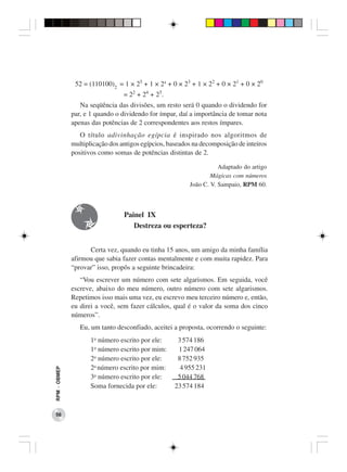 52 = (110100)2 = 1 × 25 + 1 × 24 + 0 × 23 + 1 × 22 + 0 × 21 + 0 × 20
                                 = 22 + 24 + 25.
                 Na seqüência das divisões, um resto será 0 quando o dividendo for
              par, e 1 quando o dividendo for ímpar, daí a importância de tomar nota
              apenas das potências de 2 correspondentes aos restos ímpares.
                 O título adivinhação egípcia é inspirado nos algoritmos de
              multiplicação dos antigos egípcios, baseados na decomposição de inteiros
              positivos como somas de potências distintas de 2.

                                                                    Adaptado do artigo
                                                                 Mágicas com números
                                                         João C. V. Sampaio, RPM 60.



                                 Painel IX
                                    Destreza ou esperteza?


                    Certa vez, quando eu tinha 15 anos, um amigo da minha família
              afirmou que sabia fazer contas mentalmente e com muita rapidez. Para
              “provar” isso, propôs a seguinte brincadeira:
                 “Vou escrever um número com sete algarismos. Em seguida, você
              escreve, abaixo do meu número, outro número com sete algarismos.
              Repetimos isso mais uma vez, eu escrevo meu terceiro número e, então,
              eu direi a você, sem fazer cálculos, qual é o valor da soma dos cinco
              números”.
                 Eu, um tanto desconfiado, aceitei a proposta, ocorrendo o seguinte:
                     1o número escrito por ele:      3 574 186
                     1o número escrito por mim:      1 247 064
                     2o número escrito por ele:      8 752 935
                     2o número escrito por mim:       4 955 231
RPM − OBMEP




                     3o número escrito por ele:      5 044 768
                     Soma fornecida por ele:        23 574 184



 56
 
