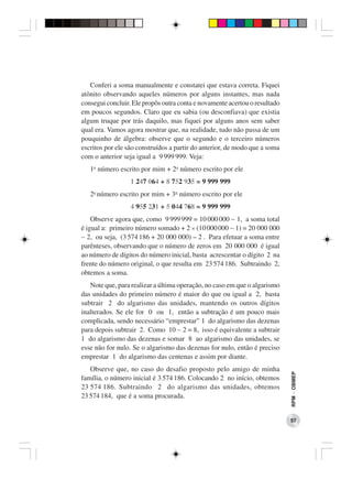 Conferi a soma manualmente e constatei que estava correta. Fiquei
atônito observando aqueles números por alguns instantes, mas nada
consegui concluir. Ele propôs outra conta e novamente acertou o resultado
em poucos segundos. Claro que eu sabia (ou desconfiava) que existia
algum truque por trás daquilo, mas fiquei por alguns anos sem saber
qual era. Vamos agora mostrar que, na realidade, tudo não passa de um
pouquinho de álgebra: observe que o segundo e o terceiro números
escritos por ele são construídos a partir do anterior, de modo que a soma
com o anterior seja igual a 9 999 999. Veja:
   1o número escrito por mim + 2o número escrito por ele
                  1 247 064 + 8 752 935 = 9 999 999
   2o número escrito por mim + 3o número escrito por ele
                  4 955 231 + 5 044 768 = 9 999 999
    Observe agora que, como 9 999 999 = 10 000 000 − 1, a soma total
é igual a: primeiro número somado + 2 × (10 000 000 − 1) = 20 000 000
− 2, ou seja, (3 574 186 + 20 000 000) – 2 . Para efetuar a soma entre
parênteses, observando que o número de zeros em 20 000 000 é igual
ao número de dígitos do número inicial, basta acrescentar o dígito 2 na
frente do número original, o que resulta em 23 574 186. Subtraindo 2,
obtemos a soma.
   Note que, para realizar a última operação, no caso em que o algarismo
das unidades do primeiro número é maior do que ou igual a 2, basta
subtrair 2 do algarismo das unidades, mantendo os outros dígitos
inalterados. Se ele for 0 ou 1, então a subtração é um pouco mais
complicada, sendo necessário “emprestar” 1 do algarismo das dezenas
para depois subtrair 2. Como 10 − 2 = 8, isso é equivalente a subtrair
1 do algarismo das dezenas e somar 8 ao algarismo das unidades, se
esse não for nulo. Se o algarismo das dezenas for nulo, então é preciso
emprestar 1 do algarismo das centenas e assim por diante.
   Observe que, no caso do desafio proposto pelo amigo de minha
                                                                            RPM − OBMEP




família, o número inicial é 3 574 186. Colocando 2 no início, obtemos
23 574 186. Subtraindo 2 do algarismo das unidades, obtemos
23 574 184, que é a soma procurada.


                                                                            57
 
