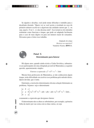 Se alguém o desafiar, você pode tentar dificultar o trabalho para o
              desafiante dizendo: “Quero ver se você acerta o resultado no caso do
              primeiro número escrito ter o algarismo das unidades menor que 2, ou
              seja, igual a 0 ou 1, e o das dezenas nulo”. Isso testará se ele entendeu
              realmente como funciona o truque, que pode ser adaptado facilmente
              para o caso de mais dígitos ou para um número maior de somandos.
              Deixamos para o leitor esse trabalho.

                                                                    Adaptado do artigo
                                                                Destreza ou esperteza?
                                                            Vanderlei Nemitz, RPM 64.



                                 Painel X
                                    Determinante para fatorar


                  Há alguns anos, quando ainda existia a União Soviética, submeteu-
              se aos participantes de uma olimpíada juvenil de Matemática a seguinte
              questão, aparentemente simples:
                             Fatorar a expressão a3 + b3 + c3 – 3abc
                 Mesmo bons professores de Matemática, se não conhecerem algum
              truque, terão dificuldade em resolver esse problema pelo método direto.
              Quem duvidar, que o tente.
                 Entretanto, a teoria dos determinantes dá uma solução fulminante ao
              problema. Vejamos: seja o determinante
                  a b c
                  c a b = a3 + b3 + c3 − abc − abc − abc = a3 + b3 + c3 − 3abc ,
                  b c a
              exatamente a expressão que desejamos fatorar.
RPM − OBMEP




                 O determinante não se altera se substituímos, por exemplo, a primeira
              linha da matriz por sua soma com as duas outras, ou seja



 58
 