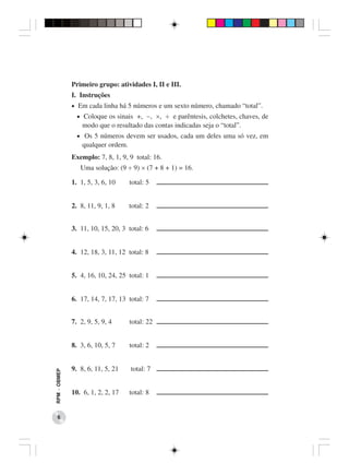 Primeiro grupo: atividades I, II e III.
              I. Instruções
              • Em cada linha há 5 números e um sexto número, chamado “total”.
                • Coloque os sinais +, −, ×, ÷ e parêntesis, colchetes, chaves, de
                  modo que o resultado das contas indicadas seja o “total”.
                • Os 5 números devem ser usados, cada um deles uma só vez, em
                  qualquer ordem.
              Exemplo: 7, 8, 1, 9, 9 total: 16.
                 Uma solução: (9 ÷ 9) × (7 + 8 + 1) = 16.

              1. 1, 5, 3, 6, 10     total: 5


              2. 8, 11, 9, 1, 8     total: 2


              3. 11, 10, 15, 20, 3 total: 6


              4. 12, 18, 3, 11, 12 total: 8


              5. 4, 16, 10, 24, 25 total: 1


              6. 17, 14, 7, 17, 13 total: 7


              7. 2, 9, 5, 9, 4      total: 22


              8. 3, 6, 10, 5, 7     total: 2


              9. 8, 6, 11, 5, 21    total: 7
RPM − OBMEP




              10. 6, 1, 2, 2, 17    total: 8


    6
 