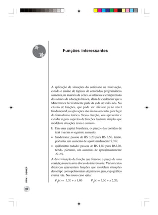 Funções interessantes




              A aplicação de situações do cotidiano na motivação,
              estudo e ensino de tópicos de conteúdos programáticos
              aumenta, na maioria da vezes, o interesse e compreensão
              dos alunos da educação básica, além de evidenciar que a
              Matemática faz realmente parte da vida de todos nós. No
              ensino de funções, que pode ser iniciado já no nível
              fundamental, as aplicações são muito indicadas para fugir
              do formalismo teórico. Nessa direção, vou apresentar e
              estudar alguns aspectos de funções bastante simples que
              modelam situações reais e comuns.
              I. Em uma capital brasileira, os preços das corridas de
                 táxi tiveram o seguinte aumento:
              • bandeirada: passou de R$ 3,20 para R$ 3,50, tendo,
                portanto, um aumento de aproximadamente 9,3%;
              • quilômetro rodado: passou de R$ 1,80 para R$2,20,
                tendo, portanto, um aumento de aproximadamente
                22,2%.
              A determinação da função que fornece o preço de uma
              corrida já suscita uma discussão interessante. Vários textos
              didáticos apresentam funções que modelam situações
RPM − OBMEP




              desse tipo como polinomiais de primeiro grau, cujo gráfico
              é uma reta. No nosso caso seria:
                 P1(x) = 3,20 + x 1,80         P2(x) = 3,50 + x 2,20,

 60
 