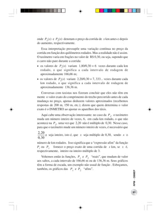 onde P1(x) e P2(x) denotam o preço da corrida de x km antes e depois
do aumento, respectivamente.
   Essa interpretação pressupõe uma variação contínua no preço da
corrida em função dos quilômetros rodados. Mas a realidade não é assim.
O taxímetro varia em frações no valor de R$ 0,30, ou seja, supondo que
o carro não pare durante a corrida:
• os valores de P1(x) variam 1,80/0,30 = 6 vezes durante cada km
  rodado, o que significa a cada intervalo de rodagem de
  aproximadamente 166,66 m;
• os valores de P2(x) variam 2,20/0,30 = 7, 333... vezes durante cada
  km rodado, o que significa a cada intervalo de rodagem de
  aproximadamente 136,36 m.
   Conversas com taxistas nos fizeram concluir que eles não têm em
mente o valor exato do comprimento do trecho percorrido antes de cada
mudança no preço, apenas deduzem valores aproximados (recebemos
respostas de 200 m, 150 m, etc.); dizem que quem determina o valor
exato é o INMETRO ao ajustar os aparelhos dos táxis.
   Aqui cabe uma observação interessante: no caso da P1, o taxímetro
muda um número inteiro de vezes, 6, em cada km rodado, o que não
acontece na P2, uma vez que 2,20 não é múltiplo de 0,30. Nesse caso,
para que o taxímetro mude um número inteiro de vezes, é necessário que
2, 20
      x seja inteiro, isto é, que x seja múltiplo de 0,30, sendo x o
0, 30
número de km rodados. Isso significa que a “expressão afim” da função
P1 ou P2 fornece o preço exato de uma corrida de x km, se x é,
respectivamente, inteiro ou inteiro múltiplo de 3.
   Voltemos então às funções, P1 e P2 “reais”, que mudam de valor
aos saltos, a cada intervalo de 166,66 m ou de 136,36 m. Seus gráficos
têm a forma de escada, um exemplo não usual de função . Esboçamos,
também, os gráficos das P1 e P2 “afins”.
                                                                          RPM − OBMEP




                                                                          61
 