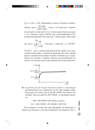 P2(x) = 3,50 + x 2,20. Substituindo os valores e fazendo os cálculos,
                      30 + 40 x
   obtemos p ( x) =                 . Como x > 0, temos que o domínio
                    3, 20 + 1, 80 x
   dessa função é o intervalo [0, +∞]. É interessante observar que, para
   x = 0, o aumento é igual a 30/3,20, que é aproximadamente 9,3%,
   aumento da bandeirada. Para valores de x muito grandes, observando
                 30
                     + 40
   que p ( x) = x            , vemos que p tende para p = 40/1,80 =
               3, 20
                     + 1, 80
                 x
   22,22222... que é o aumento percentual do km rodado, isto é, para
   corridas muito grandes, o aumento da bandeirada não conta, valendo
   apenas o aumento do km rodado. O gráfico da função p(x), a seguir,
   ilustra esse resultado e também evidencia uma peculiaridade dos
   taxistas: eles não têm como receber aumentos de um percentual fixo.




II. O governo de um Estado brasileiro mudou a contribuição
    previdenciária de seus contribuintes: de 6% sobre qualquer salário
    passou para 11% sobre o que excede R$ 1200,00 nos salários. Por
    exemplo, sobre um salário de R$ 1700,00, a contribuição anterior
    era
              0,06 × R$1700,00 = R$ 102,00 e a atual é
                                                                           RPM − OBMEP




           0,11 × (R$ 1700,00 − R$ 1200,00) = R$ 55,00.
   Provavelmente os alunos não terão dificuldades em determinar as
funções que fornecem o valor das contribuições em função do valor x

                                                                           63
 