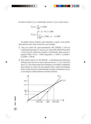 do salário. Sendo C1(x) a contribuição anterior e C2(x) a atual, temos:

                                            6
                               C1 ( x) =       x = 0, 06 x
                                           100
                                          0 se 0 ≤ x < 1200
                                         
                               C2 ( x) =  11                          .
                                              ( x − 1200) se x ≥ 1200
                                          100

                 Os gráficos dessas funções estão esboçados a seguir e uma análise
              deles permite tirar várias conclusões, por exemplo:
              1. Para um salário de, aproximadamente, R$ 2700,00, o valor da
                contribuição permanece o mesmo, por volta de R$ 160,00. Para obter
                o valor exato do salário que mantém a contribuição, basta resolver a
                equação 0,06x = 0,11(x − 1200), chegando a x = 2640 e C1(2640) =
                C2(2640) = 158,40.
              2. Para salários abaixo de R$ 2640,00, a contribuição previdenciária
                 diminuiu, pois nesse caso temos, para um mesmo x, C2(x) menor do
                 que C1(x). Fica interessante fazer simulações com salários e população
                 para calcular os valores das arrecadações antes e depois da mudança
                 da lei, verificando que em determinadas situações, bastante prováveis,
                 a arrecadação estadual diminui consideravelmente.
RPM − OBMEP




 64
 