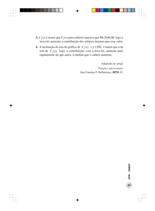 3. C2(x) é maior que C1(x) para salários maiores que R$ 2640,00, logo a
   nova lei aumenta a contribuição dos salários maiores que esse valor.
4. A inclinação da reta do gráfico de C2(x), x > 1200, é maior que a da
   reta de C1(x); logo, a contribuição, com a nova lei, aumenta mais
   rapidamente do que antes, à medida que o salário aumenta.

                                                     Adaptado do artigo
                                                   Funções interessantes
                                   Ana Catarina P. Hellmeister, RPM 63.




                                                                           RPM − OBMEP




                                                                           65
 