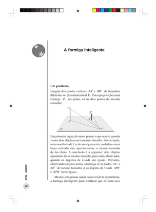 A formiga inteligente




              Um problema
              Imagine dois postes verticais AA′ e BB′ de tamanhos
              diferentes no plano horizontal Π. Para que posições uma
              formiga P, no plano, vê os dois postes do mesmo
              tamanho?




              Em primeiro lugar, devemos pensar o que ocorre quando
              vemos dois objetos com o mesmo tamanho. Por exemplo,
              uma moedinha de 1 centavo segura entre os dedos com o
              braço esticado tem, aparentemente, o mesmo tamanho
              da lua cheia. A conclusão é a seguinte: dois objetos
              aparentam ter o mesmo tamanho para certo observador,
              quando os ângulos de visada são iguais. Portanto,
              observando a figura acima, a formiga vê os postes AA′ e
RPM − OBMEP




              BB’ do mesmo tamanho se os ângulos de visada APA′
              e BPB′ forem iguais.
                 Mesmo sem pensar ainda como resolver o problema,
              a formiga inteligente pode verificar que existem dois
 66
 