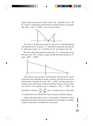 lugares onde isso acontece, ambos na reta AB. Andando na reta AB,
de A para B, certamente encontraremos um ponto interior ao segmento
AB, onde ∠APA′ = ∠BPB′, como mostra a figura.




   Se o poste A for maior que o poste B, esse ponto P estará obviamente
mais próximo de B do que de A e, para obter exatamente a posição de
P, basta ligar o ponto A′ ao simétrico de B′ em relação à reta AB.
   Por outro lado, uma segunda posição para P é a interseção da reta
AB com a reta A′B′. A figura a seguir mostra uma outra posição de P,
onde ∠APA′ = ∠BPB′.




   Além dessas duas posições determinadas intuitivamente, existe
certamente uma infinidade de outras, no plano, mas fora da reta AB. Já
sabemos que os ângulos de visada APA′ e BPB′ são iguais para que a
formiga veja os dois postes do mesmo tamanho. Porém, como os postes
são verticais, isso significa que os triângulos APA′ e BPB′ são
                      PA AA′
semelhantes. Portanto,    =      que é constante, pois é a razão entre
                      PB BB′
os comprimentos dos dois postes (veja novamente a primeira figura).
    Temos então dois pontos fixos A e B no plano e buscamos o lugar
                                                                             RPM − OBMEP




geométrico dos pontos cuja razão das distâncias a esses pontos é constante
e igual à razão entre os comprimentos dos postes.



                                                                             67
 