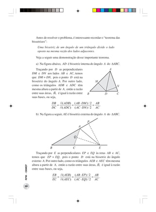 Antes de resolver o problema, é interessante recordar o “teorema das
              bissetrizes”:
                  Uma bissetriz de um ângulo de um triângulo divide o lado
                  oposto na mesma razão dos lados adjacentes.

                 Veja a seguir uma demonstração desse importante teorema.

                 a) Na figura abaixo, AD é bissetriz interna do ângulo A do ∆ABC.
                 Traçando por D as perpendiculares
              DM e DN aos lados AB e AC, temos
              que DM = DN, pois o ponto D está na
              bissetriz do ângulo A. Por outro lado,
              como os triângulos ADB e ADC têm
              mesma altura a partir de A, então a razão
              entre suas áreas, A, é igual à razão entre
              suas bases, ou seja,
                              DB A( ADB ) ( AB ⋅ DM ) / 2 AB
                                =        =               =   .
                              DC A( ADC ) ( AC ⋅ DN ) / 2 AC

                 b) Na figura a seguir, AE é bissetriz externa do ângulo A do ∆ABC.




                  Traçando por E as perpendiculares EP e EQ às retas AB e AC,
              temos que EP = EQ, pois o ponto D está na bissetriz do ângulo
              externo A. Por outro lado, como os triângulos AEB e AEC têm mesma
              altura a partir de A, então a razão entre suas áreas, A, é igual à razão
RPM − OBMEP




              entre suas bases, ou seja,
                              EB A( AEB ) ( AB ⋅ EP ) / 2 AB
                                =        =               =   .
                              EC A( AEC ) ( AC ⋅ EQ) / 2 AC

 68
 