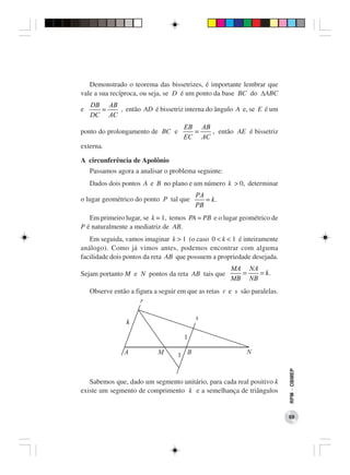 Demonstrado o teorema das bissetrizes, é importante lembrar que
vale a sua recíproca, ou seja, se D é um ponto da base BC do ∆ABC
    DB AB
e     =   , então AD é bissetriz interna do ângulo A e, se E é um
    DC AC
                                     EB AB
ponto do prolongamento de BC e         =   , então AE é bissetriz
                                     EC AC
externa.

A circunferência de Apolônio
    Passamos agora a analisar o problema seguinte:
    Dados dois pontos A e B no plano e um número k > 0, determinar
                                          PA
o lugar geométrico do ponto P tal que        = k.
                                          PB
   Em primeiro lugar, se k = 1, temos PA = PB e o lugar geométrico de
P é naturalmente a mediatriz de AB.
   Em seguida, vamos imaginar k > 1 (o caso 0 < k < 1 é inteiramente
análogo). Como já vimos antes, podemos encontrar com alguma
facilidade dois pontos da reta AB que possuem a propriedade desejada.
                                                      MA NA
Sejam portanto M e N pontos da reta AB tais que         =   = k.
                                                      MB NB
    Observe então a figura a seguir em que as retas r e s são paralelas.   RPM − OBMEP




   Sabemos que, dado um segmento unitário, para cada real positivo k
existe um segmento de comprimento k e a semelhança de triângulos


                                                                           69
 