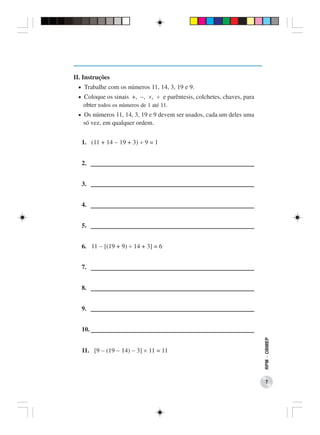 II. Instruções
 • Trabalhe com os números 11, 14, 3, 19 e 9.
 • Coloque os sinais +, −, ×, ÷ e parêntesis, colchetes, chaves, para
   obter todos os números de 1 até 11.
 • Os números 11, 14, 3, 19 e 9 devem ser usados, cada um deles uma
   só vez, em qualquer ordem.


   1. (11 + 14 − 19 + 3) ÷ 9 = 1


   2.


   3.


   4.


   5.


   6. 11 − [(19 + 9) ÷ 14 + 3] = 6


   7.


   8.


   9.


   10.
                                                                        RPM − OBMEP




   11. [9 − (19 − 14) − 3] × 11 = 11



                                                                           7
 