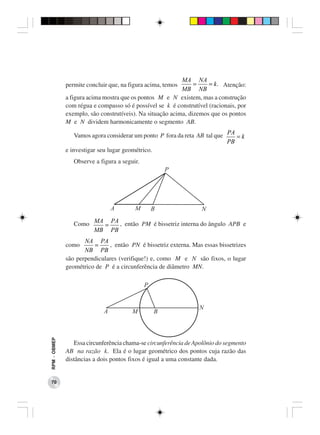 MA NA
              permite concluir que, na figura acima, temos      =    = k . Atenção:
                                                           MB NB
              a figura acima mostra que os pontos M e N existem, mas a construção
              com régua e compasso só é possível se k é construtível (racionais, por
              exemplo, são construtíveis). Na situação acima, dizemos que os pontos
              M e N dividem harmonicamente o segmento AB.

                  Vamos agora considerar um ponto P fora da reta AB tal que PA = k
                                                                            PB
              e investigar seu lugar geométrico.
                 Observe a figura a seguir.




                 Como MA = PA , então PM é bissetriz interna do ângulo APB e
                      MB PB
                     NA PA
              como      =     , então PN é bissetriz externa. Mas essas bissetrizes
                     NB PB
              são perpendiculares (verifique!) e, como M e N são fixos, o lugar
              geométrico de P é a circunferência de diâmetro MN.
RPM − OBMEP




                 Essa circunferência chama-se circunferência de Apolônio do segmento
              AB na razão k. Ela é o lugar geométrico dos pontos cuja razão das
              distâncias a dois pontos fixos é igual a uma constante dada.


 70
 
