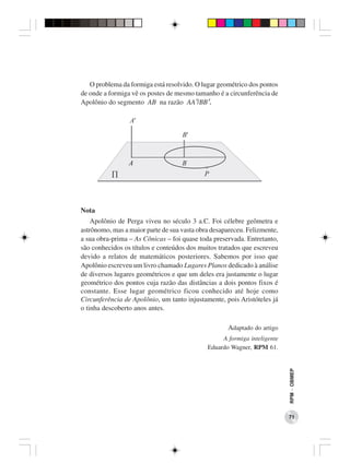 O problema da formiga está resolvido. O lugar geométrico dos pontos
de onde a formiga vê os postes de mesmo tamanho é a circunferência de
Apolônio do segmento AB na razão AA’/BB’.




Nota
    Apolônio de Perga viveu no século 3 a.C. Foi célebre geômetra e
astrônomo, mas a maior parte de sua vasta obra desapareceu. Felizmente,
a sua obra-prima – As Cônicas – foi quase toda preservada. Entretanto,
são conhecidos os títulos e conteúdos dos muitos tratados que escreveu
devido a relatos de matemáticos posteriores. Sabemos por isso que
Apolônio escreveu um livro chamado Lugares Planos dedicado à análise
de diversos lugares geométricos e que um deles era justamente o lugar
geométrico dos pontos cuja razão das distâncias a dois pontos fixos é
constante. Esse lugar geométrico ficou conhecido até hoje como
Circunferência de Apolônio, um tanto injustamente, pois Aristóteles já
o tinha descoberto anos antes.

                                                    Adaptado do artigo
                                                  A formiga inteligente
                                             Eduardo Wagner, RPM 61.
                                                                          RPM − OBMEP




                                                                          71
 