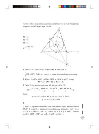 métrica) estava esquematizada num dos exercícios do livro. Com algumas
pequenas modificações aqui vai ela:




BC = a
AC = b
AB = c
       a+b+c
p=
         2




1. área ∆ABC = área ∆ABI + área ∆IBC + área ∆AIC =
     r
       ( AB + BC + CA) = rp , sendo r o raio da circunferência inscrita.
     2
2. Como ∆ADI ≡ ∆AIF, ∆DBI ≡ ∆IBE e ∆FIC ≡ ∆IEC, temos
               AD = AF, DB = BE e CE = CF.
3. Seja J o ponto da semi-reta AB tal que BJ = CE.
              AD + AF BD + BE CE + CF AB + BC + CA
       AJ =          +       +       =             = p.
                 2       2       2          2
Então
              p – c = AJ – AB = BJ; p – b = AJ – AC = DB e
                           p – a = AJ – BC = AD.
4.
                                                                           RPM − OBMEP




i) Seja K o ponto construído como indicado na figura. O quadrilátero
AKBI é inscritível numa circunferência de diâmetro AK; logo
∠AIB + ∠AKB = 180 o e, como α + β + γ = 180º, temos
∠AIB + ∠CIE = 180o, de onde ∠AKB = ∠CIE = γ.
                                                                           73
 