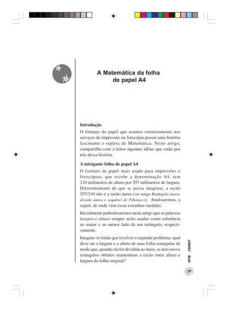 A Matemática da folha
              de papel A4




Introdução
O formato do papel que usamos rotineiramente nos
serviços de impressão ou fotocópia possui uma história
fascinante e repleta de Matemática. Neste artigo,
compartilho com o leitor algumas idéias que estão por
trás dessa história.

A intrigante folha de papel A4
O formato de papel mais usado para impressões e
fotocópias, que recebe a denominação A4, tem
210 milímetros de altura por 297 milímetros de largura.
Diferentemente do que se possa imaginar, a razão
297/210 não é a razão áurea (ver artigo Retângulo áureo,
divisão áurea e sequênci de Fibonacci). Analisaremos, a
seguir, de onde vem essas estranhas medidas.
Inicialmente padronizaremos neste artigo que as palavras
largura e altura sempre serão usadas como referência
ao maior e ao menor lado de um retângulo, respecti-
vamente.
Imagine-se tendo que resolver o seguinte problema: qual
                                                           RPM − OBMEP




deve ser a largura e a altura de uma folha retangular de
modo que, quando ela for dividida ao meio, os dois novos
retângulos obtidos mantenham a razão entre altura e
largura da folha original?

                                                           75
 