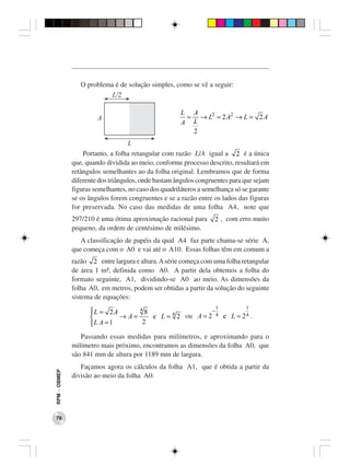 O problema é de solução simples, como se vê a seguir:



                                                      L A
                                                       = → L2 = 2 A2 → L = 2 A
                                                      A L
                                                        2


                  Portanto, a folha retangular com razão L/A igual a 2 é a única
              que, quando dividida ao meio, conforme processo descrito, resultará em
              retângulos semelhantes ao da folha original. Lembramos que de forma
              diferente dos triângulos, onde bastam ângulos congruentes para que sejam
              figuras semelhantes, no caso dos quadriláteros a semelhança só se garante
              se os ângulos forem congruentes e se a razão entre os lados das figuras
              for preservada. No caso das medidas de uma folha A4, note que
              297/210 é uma ótima aproximação racional para       2 , com erro muito
              pequeno, da ordem de centésimo de milésimo.
                 A classificação de papéis da qual A4 faz parte chama-se série A,
              que começa com o A0 e vai até o A10. Essas folhas têm em comum a
              razão 2 entre largura e altura. A série começa com uma folha retangular
              de área 1 m², definida como A0. A partir dela obtemos a folha do
              formato seguinte, A1, dividindo-se A0 ao meio. As dimensões da
              folha A0, em metros, podem ser obtidas a partir da solução do seguinte
              sistema de equações:
                                                                   1          1
                    L = 2A
                                 4
                                    8                   −
                            → A=     e L = 4 2 ou A = 2 4 e L = 2 4 .
                    L A = 1
                                  2

                 Passando essas medidas para milímetros, e aproximando para o
              milímetro mais próximo, encontramos as dimensões da folha A0, que
              são 841 mm de altura por 1189 mm de largura.
                 Façamos agora os cálculos da folha A1, que é obtida a partir da
RPM − OBMEP




              divisão ao meio da folha A0:




 76
 